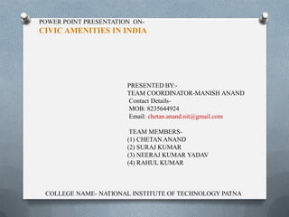 POWER POINT PRESENTATION ON-
CIVIC AMENITIES IN INDIA
PRESENTED BY:-
TEAM COORDINATOR-MANISH ANAND
Contact Details-
MOB: 8235644924
Email: chetan.anand.nit@gmail.com
TEAM MEMBERS-
(1) CHETAN ANAND
(2) SURAJ KUMAR
(3) NEERAJ KUMAR YADAV
(4) RAHUL KUMAR
COLLEGE NAME- NATIONAL INSTITUTE OF TECHNOLOGY PATNA
 