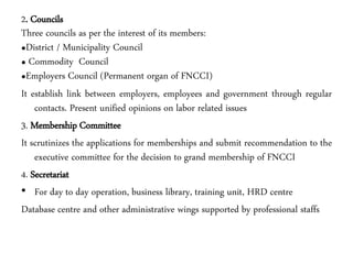 2. Councils
Three councils as per the interest of its members:
•District / Municipality Council
• Commodity Council
•Employers Council (Permanent organ of FNCCI)
It establish link between employers, employees and government through regular
contacts. Present unified opinions on labor related issues
3. Membership Committee
It scrutinizes the applications for memberships and submit recommendation to the
executive committee for the decision to grand membership of FNCCI
4. Secretariat
• For day to day operation, business library, training unit, HRD centre
Database centre and other administrative wings supported by professional staffs
 
