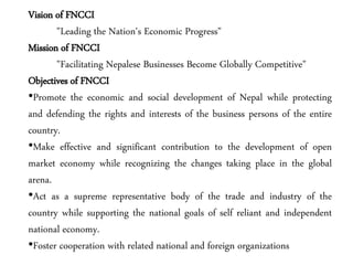 Vision of FNCCI
"Leading the Nation's Economic Progress"
Mission of FNCCI
"Facilitating Nepalese Businesses Become Globally Competitive"
Objectives of FNCCI
•Promote the economic and social development of Nepal while protecting
and defending the rights and interests of the business persons of the entire
country.
•Make effective and significant contribution to the development of open
market economy while recognizing the changes taking place in the global
arena.
•Act as a supreme representative body of the trade and industry of the
country while supporting the national goals of self reliant and independent
national economy.
•Foster cooperation with related national and foreign organizations
 