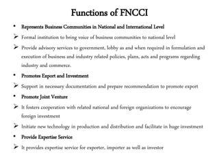 Functions of FNCCI
• Represents Business Communities in National and International Level
 Formal institution to bring voice of business communities to national level
 Provide advisory services to government, lobby as and when required in formulation and
execution of business and industry related policies, plans, acts and programs regarding
industry and commerce.
• Promotes Export and Investment
 Support in necessary documentation and prepare recommendation to promote export
• Promote Joint Venture
 It fosters cooperation with related national and foreign organizations to encourage
foreign investment
 Initiate new technology in production and distribution and facilitate in huge investment
• Provide Expertise Service
 It provides expertise service for exporter, importer as well as investor
 