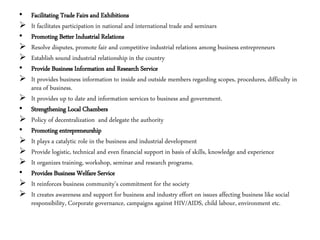 • Facilitating Trade Fairs and Exhibitions
 It facilitates participation in national and international trade and seminars
• Promoting Better Industrial Relations
 Resolve disputes, promote fair and competitive industrial relations among business entrepreneurs
 Establish sound industrial relationship in the country
• Provide Business Information and Research Service
 It provides business information to inside and outside members regarding scopes, procedures, difficulty in
area of business.
 It provides up to date and information services to business and government.
• Strengthening Local Chambers
 Policy of decentralization and delegate the authority
• Promoting entrepreneurship
 It plays a catalytic role in the business and industrial development
 Provide logistic, technical and even financial support in basis of skills, knowledge and experience
 It organizes training, workshop, seminar and research programs.
• Provides Business Welfare Service
 It reinforces business community’s commitment for the society
 It creates awareness and support for business and industry effort on issues affecting business like social
responsibility, Corporate governance, campaigns against HIV/AIDS, child labour, environment etc.
 
