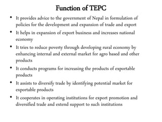 Function of TEPC
• It provides advice to the government of Nepal in formulation of
policies for the development and expansion of trade and export
• It helps in expansion of export business and increases national
economy
• It tries to reduce poverty through developing rural economy by
enhancing internal and external market for agro based and other
products
• It conducts programs for increasing the products of exportable
products
• It assists to diversify trade by identifying potential market for
exportable products
• It cooperates in operating institutions for export promotion and
diversified trade and extend support to such institutions
 