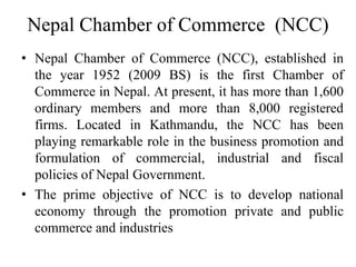 Nepal Chamber of Commerce (NCC)
• Nepal Chamber of Commerce (NCC), established in
the year 1952 (2009 BS) is the first Chamber of
Commerce in Nepal. At present, it has more than 1,600
ordinary members and more than 8,000 registered
firms. Located in Kathmandu, the NCC has been
playing remarkable role in the business promotion and
formulation of commercial, industrial and fiscal
policies of Nepal Government.
• The prime objective of NCC is to develop national
economy through the promotion private and public
commerce and industries
 