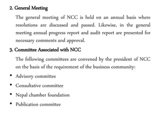 2. General Meeting
The general meeting of NCC is held on an annual basis where
resolutions are discussed and passed. Likewise, in the general
meeting annual progress report and audit report are presented for
necessary comments and approval.
3. Committee Associated with NCC
The following committees are convened by the president of NCC
on the basis of the requirement of the business community:
• Advisory committee
• Consultative committee
• Nepal chamber foundation
• Publication committee
 