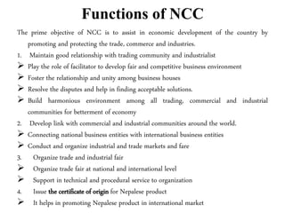 Functions of NCC
The prime objective of NCC is to assist in economic development of the country by
promoting and protecting the trade, commerce and industries.
1. Maintain good relationship with trading community and industrialist
 Play the role of facilitator to develop fair and competitive business environment
 Foster the relationship and unity among business houses
 Resolve the disputes and help in finding acceptable solutions.
 Build harmonious environment among all trading, commercial and industrial
communities for betterment of economy
2. Develop link with commercial and industrial communities around the world.
 Connecting national business entities with international business entities
 Conduct and organize industrial and trade markets and fare
3. Organize trade and industrial fair
 Organize trade fair at national and international level
 Support in technical and procedural service to organization
4. Issue the certificate of origin for Nepalese product
 It helps in promoting Nepalese product in international market
 