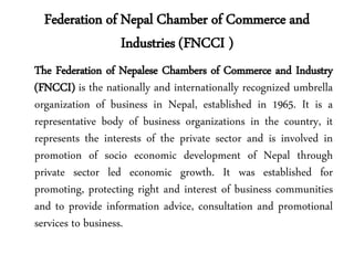 Federation of Nepal Chamber of Commerce and
Industries (FNCCI )
The Federation of Nepalese Chambers of Commerce and Industry
(FNCCI) is the nationally and internationally recognized umbrella
organization of business in Nepal, established in 1965. It is a
representative body of business organizations in the country, it
represents the interests of the private sector and is involved in
promotion of socio economic development of Nepal through
private sector led economic growth. It was established for
promoting, protecting right and interest of business communities
and to provide information advice, consultation and promotional
services to business.
 