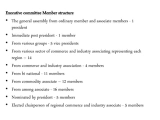 Executive committee Member structure
• The general assembly from ordinary member and associate members - 1
president
• Immediate post president - 1 member
• From various groups - 5 vice presidents
• From various sector of commerce and industry associating representing each
region – 14
• From commerce and industry association - 4 members
• From bi national - 11 members
• From commodity associate – 12 members
• From among associate - 16 members
• Nominated by president - 5 members
• Elected chairperson of regional commerce and industry associate - 5 members
 