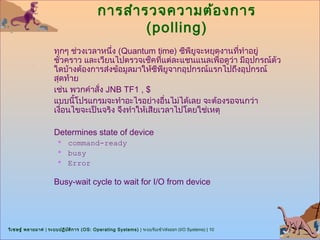 การสำา รวจความต้อ งการ
                                                   (polling)
                      ทุกๆ ช่วงเวลาหนึง (Quantum time) ซีพียูจะหยุดงานที่ทำาอยู่
                                       ่
                      ชั่วคราว และเวียนไปตรวจเช็คที่แต่ละแชนแนลเพื่อดูวา มีอปกรณ์ตัว
                                                                       ่    ุ
                      ใดบ้างต้องการส่งข้อมูลมาให้ซีพียูจากอุปกรณ์แรกไปถึงอุปกรณ์
                      สุดท้าย
                      เช่น พวกคำาสั่ง JNB TF1 , $
                      แบบนีโปรแกรมจะทำาอะไรอย่างอืนไม่ได้เลย จะต้องรอจนกว่า
                            ้                          ่
                      เงือนไขจะเป็นจริง จึงทำาให้เสียเวลาไปโดยใช่เหตุ
                         ่

                      Determines state of device
                           command-ready
                           busy
                           Error

                      Busy-wait cycle to wait for I/O from device




วิเ ชษฐ์ พลายมาศ | ระบบปฏิบ ต ิก าร (OS: Operating Systems) | ระบบรับเข้า/ส่งออก (I/O Systems) | 10
                            ั
 