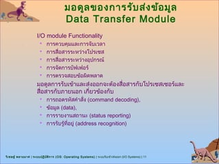 มอดูล ของการรับ ส่ง ข้อ มูล
                                         Data Transfer Module
                      I/O module Functionality
                        การควบคุมและการจับเวลา
                        การสื่อสารระหว่างโปรเซส
                        การสื่อสารระหว่างอุปกรณ์
                        การจัดการบัฟเฟอร์
                        การตรวจสอบข้อผิดพลาด
                      มอดูลการรับเข้าและส่งออกจะต้องสื่อสารกับโปรเซสเซอร์และ
                      สื่อสารกับภายนอก เกี่ยวข้องกับ
                        การถอดรหัสคำาสั่ง (command decoding),
                        ข้อมูล (data),
                        การรายงานสถานะ (status reporting)
                        การรับรู้ทอยู่ (address recognition)
                                   ี่




วิเ ชษฐ์ พลายมาศ | ระบบปฏิบ ต ิก าร (OS: Operating Systems) | ระบบรับเข้า/ส่งออก (I/O Systems) | 11
                            ั
 