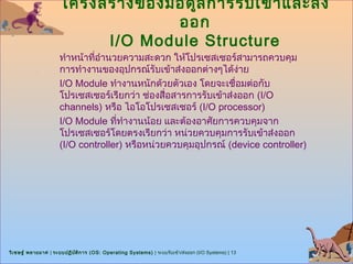 โครงสร้า งของมอดูล การรับ เข้า และส่ง
                                    ออก
                           I/O Module Structure
                      ทำาหน้าที่อำานวยความสะดวก ให้โปรเซสเซอร์สามารถควบคุม
                      การทำางานของอุปกรณ์รับเข้าส่งออกต่างๆได้ง่าย
                      I/O Module ทำางานหนักด้วยตัวเอง โดยจะเชื่อมต่อกับ
                      โปรเซสเซอร์เรียกว่า ช่องสื่อสารการรับเข้าส่งออก (I/O
                      channels) หรือ ไอโอโปรเซสเซอร์ (I/O processor)
                      I/O Module ที่ทำางานน้อย และต้องอาศัยการควบคุมจาก
                      โปรเซสเซอร์โดยตรงเรียกว่า หน่วยควบคุมการรับเข้าส่งออก
                      (I/O controller) หรือหน่วยควบคุมอุปกรณ์ (device controller)




วิเ ชษฐ์ พลายมาศ | ระบบปฏิบ ต ิก าร (OS: Operating Systems) | ระบบรับเข้า/ส่งออก (I/O Systems) | 13
                            ั
 