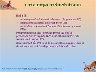 การควบคุม การรับ เข้า ส่ง ออก

                      มีอยู่ 3 วิธี
                        การควบคุมการรับเข้าส่งออกด้วยโปรแกรม (Programmed I/O)
                        กระบวนการอินเทอร์รัพท์ (Interrupt-driven I/O)
                        การเข้าถึงหน่วยความจำาหลักโดยตรง (Direct memory access :
                            DMA)
                      Programmed I/O และ Interrupt-driven I/O ต้องใช้
                      processor คอยควบคุมและจัดการแลกเปลี่ยนข้อมูลระหว่าง
                      หน่วยความจำาหลักกับ I/O
                      ส่วนแบบ DMA นั้น I/O module จะแลกเปลี่ยนข้อมูลกันโดยตรง
                      กับหน่วยความจำาหลักโดยที่ processor ไม่ต้องเกียวข้อง
                                                                    ่




วิเ ชษฐ์ พลายมาศ | ระบบปฏิบ ต ิก าร (OS: Operating Systems) | ระบบรับเข้า/ส่งออก (I/O Systems) | 14
                            ั
 