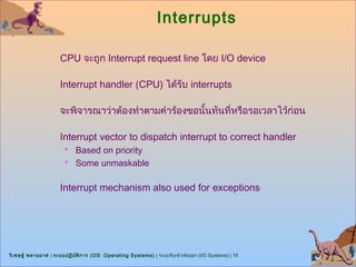 Interrupts

                      CPU จะถูก Interrupt request line โดย I/O device

                      Interrupt handler (CPU) ได้รับ interrupts

                      จะพิจารณาว่าต้องทำาตามคำาร้องขอนั้นทันที่หรือรอเวลาไว้ก่อน

                      Interrupt vector to dispatch interrupt to correct handler
                        Based on priority
                        Some unmaskable


                      Interrupt mechanism also used for exceptions




วิเ ชษฐ์ พลายมาศ | ระบบปฏิบ ต ิก าร (OS: Operating Systems) | ระบบรับเข้า/ส่งออก (I/O Systems) | 15
                            ั
 
