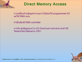 Direct Memory Access

                      การเคลื่อนย้ายข้อมูลจำานวนมากไม่นิยมใช้ programmed I/O
                      แต่ใช้ DMA แทน

                      จำาเป็นต้องมี DMA controller

                      การรับ-ส่งข้อมูลระหว่าง I/O กับหน่วยความจำาสามารถทำาได้
                      โดยตรงโดยไม่ต้องผ่าน CPU




วิเ ชษฐ์ พลายมาศ | ระบบปฏิบ ต ิก าร (OS: Operating Systems) | ระบบรับเข้า/ส่งออก (I/O Systems) | 18
                            ั
 