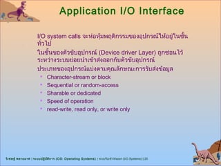 Application I/O Interface

                      I/O system calls จะห่อหุ้มพฤติกรรมของอุปกรณ์ให้อยู่ในชั้น
                      ทั่วไป
                      ในชั้นของตัวขับอุปกรณ์ (Device driver Layer) ถูกซ่อนไว้
                      ระหว่างระบบย่อยนำาเข้าส่งออกกับตัวขับอุปกรณ์
                      ประเภทของอุปกรณ์แบ่งตามคุณลักษณะการรับส่งข้อมูล
                        Character-stream or block
                        Sequential or random-access
                        Sharable or dedicated
                        Speed of operation
                        read-write, read only, or write only




วิเ ชษฐ์ พลายมาศ | ระบบปฏิบ ต ิก าร (OS: Operating Systems) | ระบบรับเข้า/ส่งออก (I/O Systems) | 20
                            ั
 