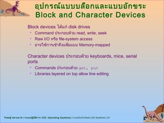 อุป กรณ์แ บบบล็อ กและแบบอัก ขระ
                            Block and Character Devices
                      Block devices ได้แก่ disk drives
                        Command ประกอบด้วย read, write, seek
                        Raw I/O หรือ file-system access
                        อาจใช้การเข้าถึงแฟ้มแบบ Memory-mapped


                      Character devices ประกอบด้วย keyboards, mice, serial
                      ports
                        Commands ประกอบด้วย get, put
                        Libraries layered on top allow line editing




วิเ ชษฐ์ พลายมาศ | ระบบปฏิบ ต ิก าร (OS: Operating Systems) | ระบบรับเข้า/ส่งออก (I/O Systems) | 23
                            ั
 