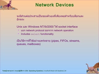 Network Devices

                      จะมีส่วนต่อประสานเป็นของตัวเองที่เพียงพอสำาหรับบล็อกและ
                      อักขระ

                      Unix และ Windows NT/9i/2000 ใช้ socket interface
                        แยก network protocol ออกจาก network operation
                        Includes select functionality


                      เป็นวิธีการที่ใช้อย่างแพร่หลาย (pipes, FIFOs, streams,
                      queues, mailboxes)




วิเ ชษฐ์ พลายมาศ | ระบบปฏิบ ต ิก าร (OS: Operating Systems) | ระบบรับเข้า/ส่งออก (I/O Systems) | 24
                            ั
 