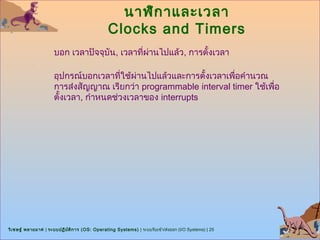 นาฬิก าและเวลา
                                                Clocks and Timers
                      บอก เวลาปัจจุบัน, เวลาที่ผานไปแล้ว, การตั้งเวลา
                                                ่

                      อุปกรณ์บอกเวลาที่ใช้ผ่านไปแล้วและการตั้งเวลาเพื่อคำานวณ
                      การส่งสัญญาณ เรียกว่า programmable interval timer ใช้เพื่อ
                      ตั้งเวลา, กำาหนดช่วงเวลาของ interrupts




วิเ ชษฐ์ พลายมาศ | ระบบปฏิบ ต ิก าร (OS: Operating Systems) | ระบบรับเข้า/ส่งออก (I/O Systems) | 25
                            ั
 