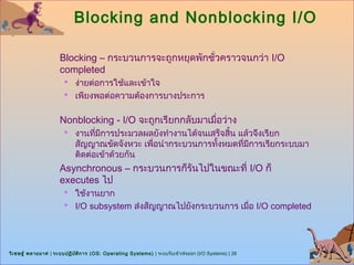 Blocking and Nonblocking I/O

                      Blocking – กระบวนการจะถูกหยุดพักชั่วคราวจนกว่า I/O
                      completed
                        ง่ายต่อการใช้และเข้าใจ
                        เพียงพอต่อความต้องการบางประการ


                      Nonblocking - I/O จะถูกเรียกกลับมาเมื่อว่าง
                        งานทีมีการประมวลผลยังทำางานได้จนเสร็จสิ้น แล้วจึงเรียก
                              ่
                            สัญญาณขัดจังหวะ เพื่อนำากระบวนการทังหมดที่มการเรียกระบบมา
                                                               ้       ี
                            ติดต่อเข้าด้วยกัน
                      Asynchronous – กระบวนการก็รันไปในขณะที่ I/O ก็
                      executes ไป
                        ใช้งานยาก
                        I/O subsystem ส่งสัญญาณไปยังกระบวนการ เมือ I/O completed
                                                                  ่




วิเ ชษฐ์ พลายมาศ | ระบบปฏิบ ต ิก าร (OS: Operating Systems) | ระบบรับเข้า/ส่งออก (I/O Systems) | 26
                            ั
 