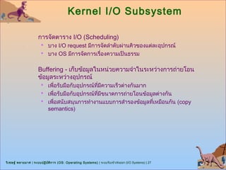 Kernel I/O Subsystem

                      การจัดตาราง I/O (Scheduling)
                        บาง I/O request มีการจัดลำาดับผ่านคิวของแต่ละอุปกรณ์
                        บาง OS มีการจัดการเรื่องความเป็นธรรม


                      Buffering - เก็บข้อมูลในหน่วยความจำาในระหว่างการถ่ายโอน
                      ข้อมูลระหว่างอุปกรณ์
                        เพื่อรับมือกับอุปกรณ์ทมีความเร็วต่างกันมาก
                                               ี่
                        เพื่อรับมือกับอุปกรณ์ทมีขนาดการถ่ายโอนข้อมูลต่างกัน
                                                  ี่
                        เพื่อสนับสนุนการทำางานแบบการสำารองข้อมูลทีเหมือนกัน (copy
                                                                   ่
                            semantics)




วิเ ชษฐ์ พลายมาศ | ระบบปฏิบ ต ิก าร (OS: Operating Systems) | ระบบรับเข้า/ส่งออก (I/O Systems) | 27
                            ั
 
