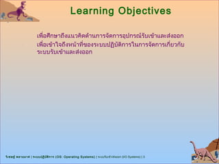 Learning Objectives

                      เพื่อศึกษาถึงแนวคิดด้านการจัดการอุปกรณ์รับเข้าและส่งออก
                      เพื่อเข้าใจถึงหน้าที่ของระบบปฏิบัติการในการจัดการเกี่ยวกับ
                      ระบบรับเข้าและส่งออก




วิเ ชษฐ์ พลายมาศ | ระบบปฏิบ ต ิก าร (OS: Operating Systems) | ระบบรับเข้า/ส่งออก (I/O Systems) | 3
                            ั
 