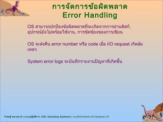 การจัด การข้อ ผิด พลาด
                                               Error Handling
                      OS สามารถปกป้องข้อผิดพลาดที่จะเกิดจากการอ่านดิสก์,
                      อุปกรณ์ยงไม่พร้อมใช้งาน, การขัดข้องของการเขียน
                              ั

                      OS จะส่งคืน error number หรือ code เมื่อ I/O request เกิดล้ม
                      เหลว

                      System error logs จะบันทึกรายงานปัญหาที่เกิดขึ้น




วิเ ชษฐ์ พลายมาศ | ระบบปฏิบ ต ิก าร (OS: Operating Systems) | ระบบรับเข้า/ส่งออก (I/O Systems) | 30
                            ั
 