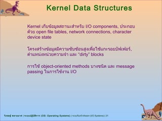 Kernel Data Structures

                      Kernel เก็บข้อมูลสถานะสำาหรับ I/O components, ประกอบ
                      ด้วย open file tables, network connections, character
                      device state

                      โครงสร้างข้อมูลมีความซับซ้อนสูงเพื่อใช้แกะรอยบัฟเฟอร์ ,
                      ตำาแหน่งหน่วยความจำา และ “dirty” blocks

                      การใช้ object-oriented methods บางชนิด และ message
                      passing ในการใช้งาน I/O




วิเ ชษฐ์ พลายมาศ | ระบบปฏิบ ต ิก าร (OS: Operating Systems) | ระบบรับเข้า/ส่งออก (I/O Systems) | 31
                            ั
 