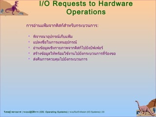 I/O Requests to Hardware
                                         Operations
                      การอ่านแฟ้มจากดิสก์สำาหรับกระบวนการ:

                        พิจารณาอุปกรณ์เก็บแฟ้ม
                        แปลงชื่อในการแทนอุปกรณ์
                        อ่านข้อมูลเชิงกายภาพจากดิสก์ไปยังบัฟเฟอร์
                        สร้างข้อมูลให้พร้อมใช้งานไปยังกระบวนการที่ร้องขอ
                        ส่งคืนการควบคุมไปยังกระบวนการ




วิเ ชษฐ์ พลายมาศ | ระบบปฏิบ ต ิก าร (OS: Operating Systems) | ระบบรับเข้า/ส่งออก (I/O Systems) | 33
                            ั
 