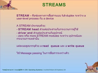 STREAMS

                      STREAM – คือช่องทางการสื่อสารแบบ full-duplex ระหว่าง a
                      user-level process กับ a device

                      A STREAM ประกอบด้วย:
                      - STREAM head ส่วนต่อประสานกับกระบวนการผู้ใช้
                      - driver end ส่วนต่อประสานกับอุปกรณ์
                      - zero หรือ more STREAM modules ระหว่าง อุปกรณ์และ
                      กระบวนการเหล่านั้น

                      แต่ละมอดูลบรรจุด้วย a read queue และ a write queue

                      ใช้ Message passing ในการสื่อสารระหว่างคิว




วิเ ชษฐ์ พลายมาศ | ระบบปฏิบ ต ิก าร (OS: Operating Systems) | ระบบรับเข้า/ส่งออก (I/O Systems) | 35
                            ั
 