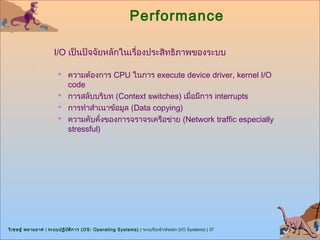 Performance

                      I/O เป็นปัจจัยหลักในเรื่องประสิทธิภาพของระบบ

                        ความต้องการ CPU ในการ execute device driver, kernel I/O
                         code
                        การสลับบริบท (Context switches) เมื่อมีการ interrupts
                        การทำาสำาเนาข้อมูล (Data copying)
                        ความคับคั่งของการจราจรเครือข่าย (Network traffic especially
                         stressful)




วิเ ชษฐ์ พลายมาศ | ระบบปฏิบ ต ิก าร (OS: Operating Systems) | ระบบรับเข้า/ส่งออก (I/O Systems) | 37
                            ั
 