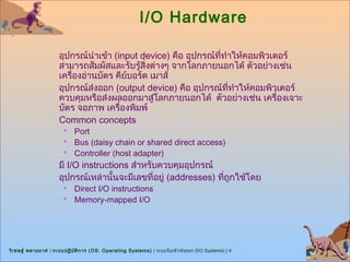 I/O Hardware

                      อุปกรณ์นำาเข้า (input device) คือ อุปกรณ์ที่ทำาให้คอมพิวเตอร์
                      สามารถสัมผัสและรับรู้สิ่งต่างๆ จากโลกภายนอกได้ ตัวอย่างเช่น
                      เครื่องอ่านบัตร คียบอร์ด เมาส์
                                         ์
                      อุปกรณ์ส่งออก (output device) คือ อุปกรณ์ที่ทำาให้คอมพิวเตอร์
                      ควบคุมหรือส่งผลออกมาสู่โลกภายนอกได้ ตัวอย่างเช่น เครื่องเจาะ
                      บัตร จอภาพ เครื่องพิมพ์
                      Common concepts
                           Port
                           Bus (daisy chain or shared direct access)
                           Controller (host adapter)
                      มี I/O instructions สำาหรับควบคุมอุปกรณ์
                      อุปกรณ์เหล่านันจะมีเลขที่อยู่ (addresses) ที่ถูกใช้โดย
                                      ้
                           Direct I/O instructions
                           Memory-mapped I/O




วิเ ชษฐ์ พลายมาศ | ระบบปฏิบ ต ิก าร (OS: Operating Systems) | ระบบรับเข้า/ส่งออก (I/O Systems) | 4
                            ั
 