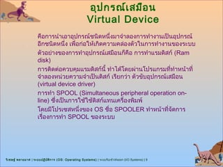 อุป กรณ์เ สมือ น
                                                        Virtual Device
                      คือการนำาเอาอุปกรณ์ชนิดหนึ่งมาจำาลองการทำางานเป็นอุปกรณ์
                      อีกชนิดหนึ่ง เพื่อก่อให้เกิดความคล่องตัวในการทำางานของระบบ
                      ตัวอย่างของการทำาอุปกรณ์เสมือนก็คือ การทำาแรมดิสก์ (Ram
                      disk)
                      การติดต่อควบคุมแรมดิสก์นี้ ทำาได้โดยผ่านโปรแกรมที่ทำาหน้าที่
                      จำาลองหน่วยความจำาเป็นดิสก์ เรียกว่า ตัวขับอุปกรณ์เสมือน
                      (virtual device driver)
                      การทำา SPOOL (Simultaneous peripheral operation on-
                      line) ซึ่งเป็นการใช้ใช้ดิสก์แทนเครื่องพิมพ์
                      โดยมีโปรเซสหนึ่งของ OS ชื่อ SPOOLER ทำาหน้าที่จัดการ
                      เรื่องการทำา SPOOL ของระบบ




วิเ ชษฐ์ พลายมาศ | ระบบปฏิบ ต ิก าร (OS: Operating Systems) | ระบบรับเข้า/ส่งออก (I/O Systems) | 9
                            ั
 