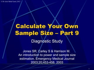 © Dr Azmi Mohd Tamil, 2012




                   Calculate Your Own
                   Sample Size – Part 9
                                Diagnostic Study

                          Jones SR, Carley S & Harrison M.
                       An introduction to power and sample size
                        estimation. Emergency Medical Journal
                                2003;20;453-458. 2003
                                                                  1
 