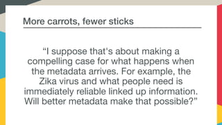 More carrots, fewer sticks
“I suppose that's about making a
compelling case for what happens when
the metadata arrives. For example, the
Zika virus and what people need is
immediately reliable linked up information.
Will better metadata make that possible?”
 
