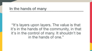 In the hands of many
“It's layers upon layers. The value is that
it's in the hands of the community, in that
it's in the control of many. It shouldn't be
in the hands of one.”
 