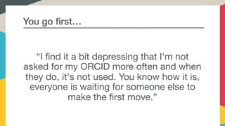 You go first…
“I find it a bit depressing that I'm not
asked for my ORCID more often and when
they do, it's not used. You know how it is,
everyone is waiting for someone else to
make the first move.”
 