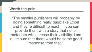 Worth the pain
“The smaller publishers will probably be
doing something really basic like Excel
and they're difficult to reach. If you can
provide them with a story that richer
metadata will increase their visibility, I am
quite sure that there would be some good
response from that.”
 