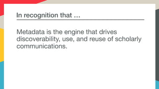 In recognition that …
Metadata is the engine that drives
discoverability, use, and reuse of scholarly
communications. 

 