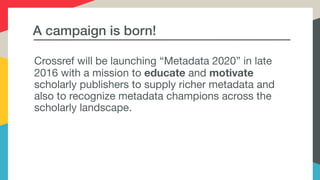 A campaign is born!
Crossref will be launching “Metadata 2020” in late
2016 with a mission to educate and motivate
scholarly publishers to supply richer metadata and
also to recognize metadata champions across the
scholarly landscape.
 