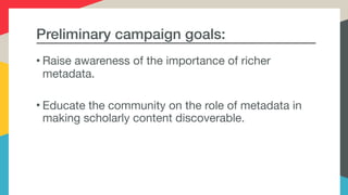 Preliminary campaign goals:
• Raise awareness of the importance of richer
metadata.

• Educate the community on the role of metadata in
making scholarly content discoverable.

 