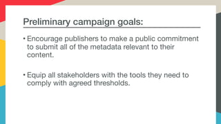 Preliminary campaign goals:
• Encourage publishers to make a public commitment
to submit all of the metadata relevant to their
content.

• Equip all stakeholders with the tools they need to
comply with agreed thresholds.
 