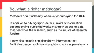 So, what is richer metadata?
Metadata about scholarly works extends beyond the DOI.



In addition to bibliographic details, layers of information
accompanying published works may now extend to data
that describes the research, such as the source of research
funding. 

It may also include non-descriptive information that
facilitates usage, such as copyright and access permissions.

 