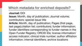 Which metadata for enriched deposits?
Journal: DOI

Issue: Month, day of publication; Journal volume; 

contributors; special issue title

Article: Month, day of publication; Pages (first page, 

last page);citation list; contributors; funder information; 

funder identifiers corresponding to funder names in the 

Open Funder Registry; ORCID iDs; license information/

access indicator; clinical trials number; author affiliation
information; internal identifiers; archive locations
 