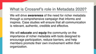 What is Crossref’s role in Metadata 2020?
We will drive awareness of the need for richer metadata
through a comprehensive campaign that informs and
inspires. Case studies will ensure that all communication
is relevant, authentic, credible and effective.
We will educate and equip the community on the
importance of richer metadata with tools designed to
encourage participation, reduce barriers, and help
members promote their own involvement within their
organization.
 