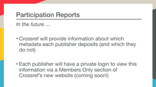 Participation Reports
In the future …
• Crossref will provide information about which
metadata each publisher deposits (and which they
do not)

• Each publisher will have a private login to view this
information via a Members Only section of
Crossref’s new website (coming soon!)
 