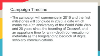 Campaign Timeline
• The campaign will commence in 2016 and the first
milestones will conclude in 2020, a date which
marks the 40th anniversary of the World Wide Web
and 20 years since the founding of Crossref, and
an opportune time for an in-depth conversation on
metadata as the longstanding bedrock of digital
scholarly communications.
 