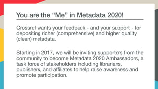 You are the “Me” in Metadata 2020!
Crossref wants your feedback - and your support - for
depositing richer (comprehensive) and higher quality
(clean) metadata.

Starting in 2017, we will be inviting supporters from the
community to become Metadata 2020 Ambassadors, a
task force of stakeholders including librarians,
publishers, and affiliates to help raise awareness and
promote participation.
 