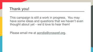 Thank you!
This campaign is still a work in progress. You may
have some ideas and questions that we haven’t even
thought about yet - we’d love to hear them! 

Please email me at aondis@crossref.org.
 