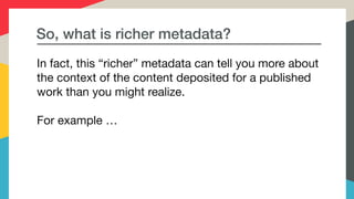 So, what is richer metadata?
In fact, this “richer” metadata can tell you more about
the context of the content deposited for a published
work than you might realize. 

For example …
 