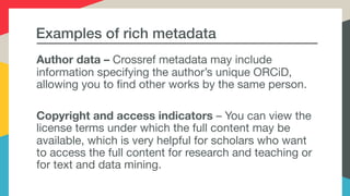 Examples of rich metadata
Author data – Crossref metadata may include
information specifying the author’s unique ORCiD,
allowing you to find other works by the same person. 

Copyright and access indicators – You can view the
license terms under which the full content may be
available, which is very helpful for scholars who want
to access the full content for research and teaching or
for text and data mining.
 