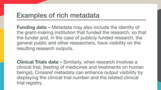 Examples of rich metadata
Funding data – Metadata may also include the identity of
the grant-making institution that funded the research, so that
the funder and, in the case of publicly funded research, the
general public and other researchers, have visibility on the
resulting research outputs.
Clinical Trials data – Similarly, when research involves a
clinical trial, (testing of medicines and treatments on human
beings), Crossref metadata can enhance output visibility by
displaying the clinical trial number and the related clinical
trial registry.
 